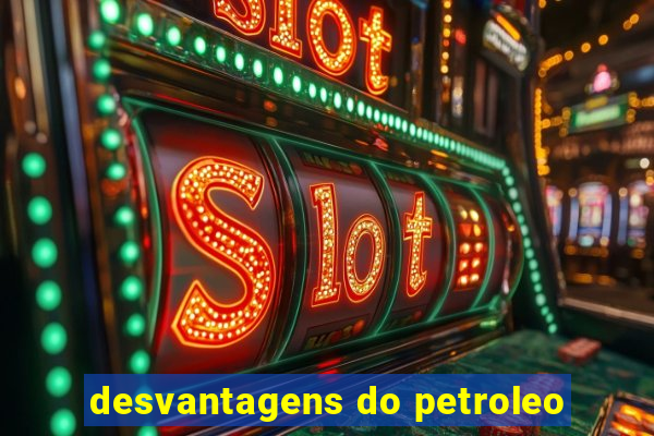 desvantagens do petroleo